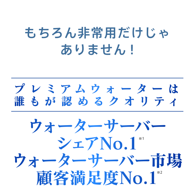 もちろん非常用だけじゃありません！プレミアムウォーターは誰もが認めるクオリティ。ウォーターサーバーシェアNo.1 ウォーターサーバー市場顧客満足度NO.1