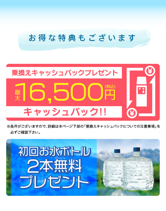 お得な特典もございます。乗換えキャッシュバックプレゼント最大16,500円税込キャッシュバック。 初回お水ボトル２本無料プレゼント 